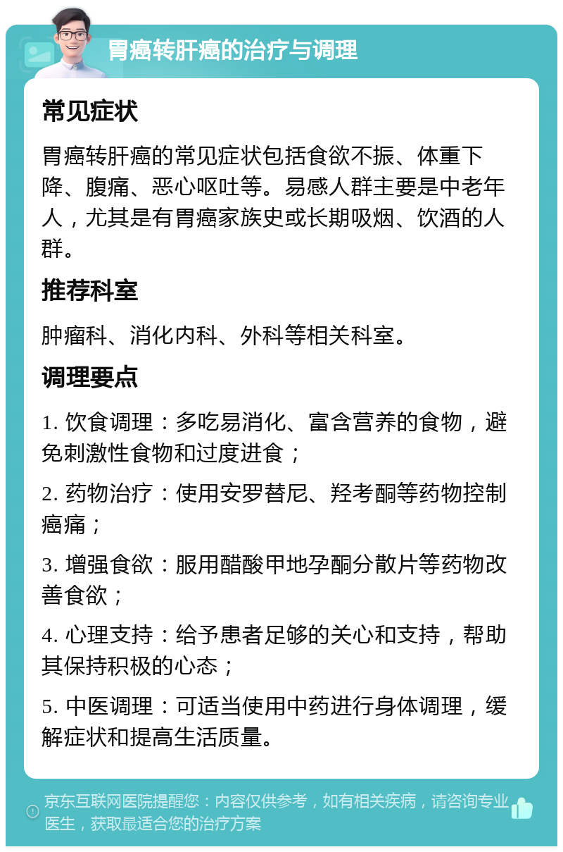 胃癌转肝癌的治疗与调理 常见症状 胃癌转肝癌的常见症状包括食欲不振、体重下降、腹痛、恶心呕吐等。易感人群主要是中老年人，尤其是有胃癌家族史或长期吸烟、饮酒的人群。 推荐科室 肿瘤科、消化内科、外科等相关科室。 调理要点 1. 饮食调理：多吃易消化、富含营养的食物，避免刺激性食物和过度进食； 2. 药物治疗：使用安罗替尼、羟考酮等药物控制癌痛； 3. 增强食欲：服用醋酸甲地孕酮分散片等药物改善食欲； 4. 心理支持：给予患者足够的关心和支持，帮助其保持积极的心态； 5. 中医调理：可适当使用中药进行身体调理，缓解症状和提高生活质量。