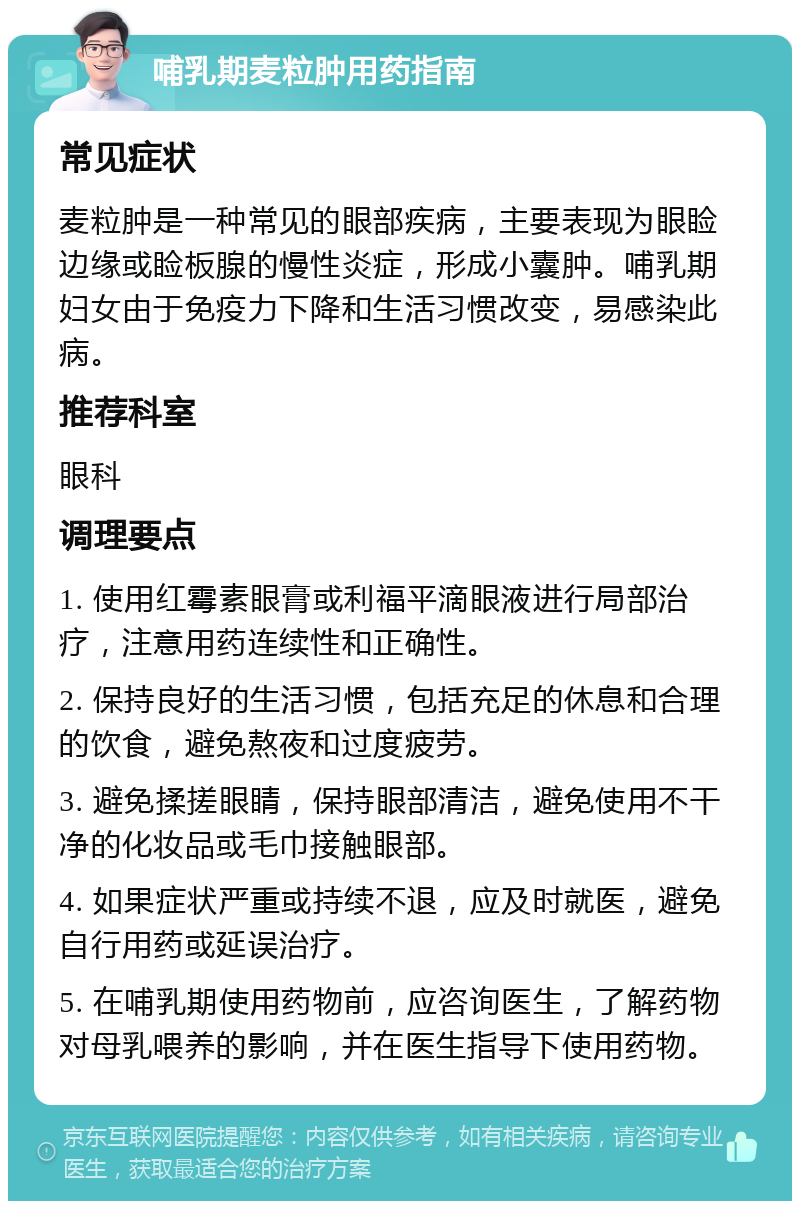 哺乳期麦粒肿用药指南 常见症状 麦粒肿是一种常见的眼部疾病，主要表现为眼睑边缘或睑板腺的慢性炎症，形成小囊肿。哺乳期妇女由于免疫力下降和生活习惯改变，易感染此病。 推荐科室 眼科 调理要点 1. 使用红霉素眼膏或利福平滴眼液进行局部治疗，注意用药连续性和正确性。 2. 保持良好的生活习惯，包括充足的休息和合理的饮食，避免熬夜和过度疲劳。 3. 避免揉搓眼睛，保持眼部清洁，避免使用不干净的化妆品或毛巾接触眼部。 4. 如果症状严重或持续不退，应及时就医，避免自行用药或延误治疗。 5. 在哺乳期使用药物前，应咨询医生，了解药物对母乳喂养的影响，并在医生指导下使用药物。