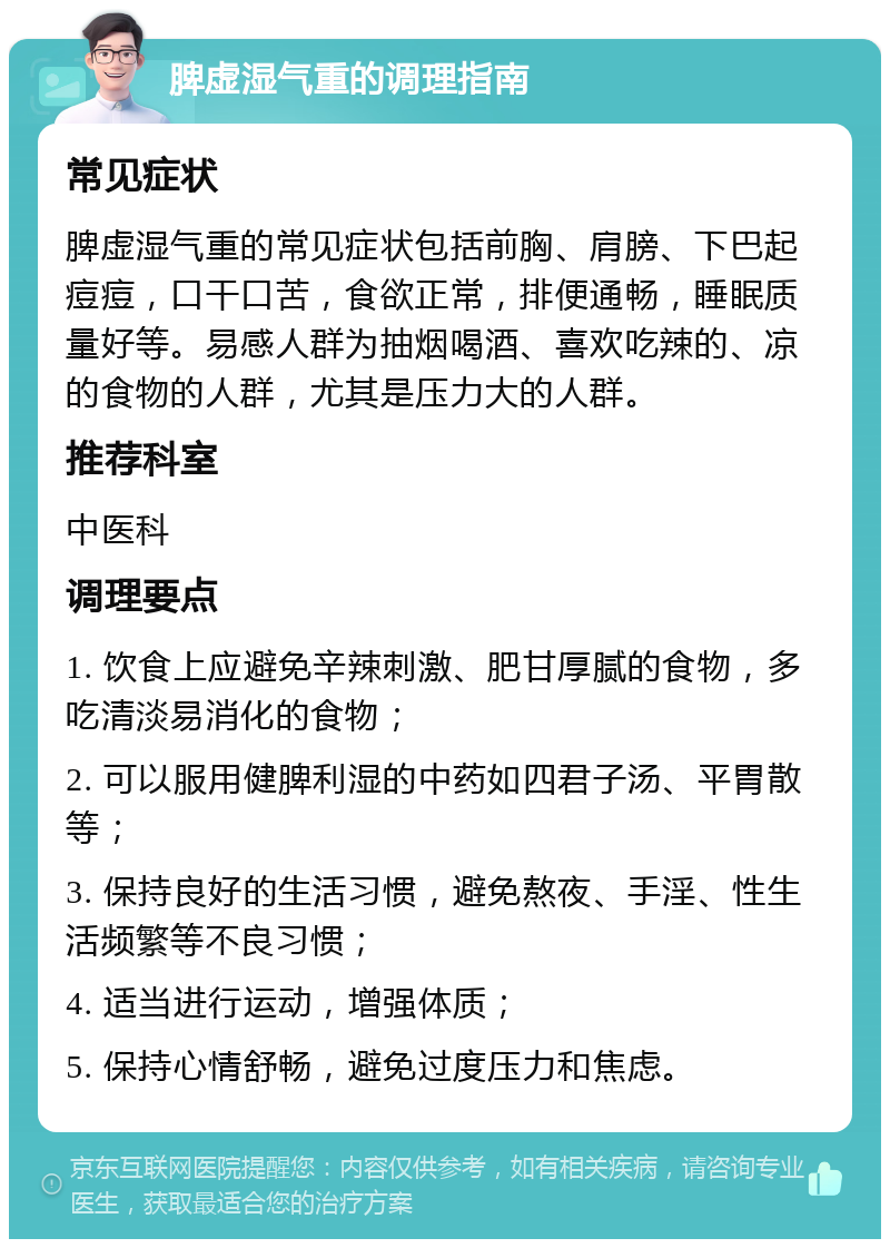 脾虚湿气重的调理指南 常见症状 脾虚湿气重的常见症状包括前胸、肩膀、下巴起痘痘，口干口苦，食欲正常，排便通畅，睡眠质量好等。易感人群为抽烟喝酒、喜欢吃辣的、凉的食物的人群，尤其是压力大的人群。 推荐科室 中医科 调理要点 1. 饮食上应避免辛辣刺激、肥甘厚腻的食物，多吃清淡易消化的食物； 2. 可以服用健脾利湿的中药如四君子汤、平胃散等； 3. 保持良好的生活习惯，避免熬夜、手淫、性生活频繁等不良习惯； 4. 适当进行运动，增强体质； 5. 保持心情舒畅，避免过度压力和焦虑。