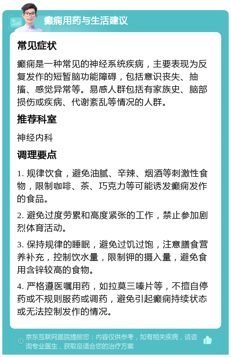 癫痫用药与生活建议 常见症状 癫痫是一种常见的神经系统疾病，主要表现为反复发作的短暂脑功能障碍，包括意识丧失、抽搐、感觉异常等。易感人群包括有家族史、脑部损伤或疾病、代谢紊乱等情况的人群。 推荐科室 神经内科 调理要点 1. 规律饮食，避免油腻、辛辣、烟酒等刺激性食物，限制咖啡、茶、巧克力等可能诱发癫痫发作的食品。 2. 避免过度劳累和高度紧张的工作，禁止参加剧烈体育活动。 3. 保持规律的睡眠，避免过饥过饱，注意膳食营养补充，控制饮水量，限制钾的摄入量，避免食用含锌较高的食物。 4. 严格遵医嘱用药，如拉莫三嗪片等，不擅自停药或不规则服药或调药，避免引起癫痫持续状态或无法控制发作的情况。