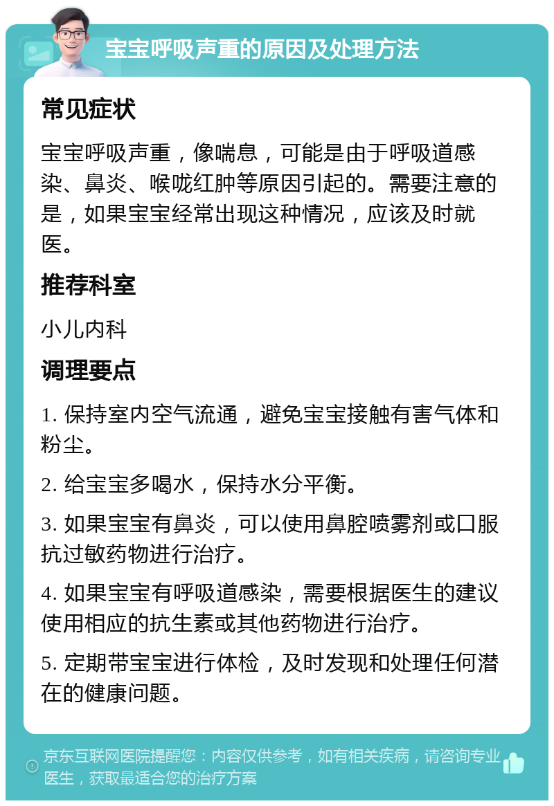 宝宝呼吸声重的原因及处理方法 常见症状 宝宝呼吸声重，像喘息，可能是由于呼吸道感染、鼻炎、喉咙红肿等原因引起的。需要注意的是，如果宝宝经常出现这种情况，应该及时就医。 推荐科室 小儿内科 调理要点 1. 保持室内空气流通，避免宝宝接触有害气体和粉尘。 2. 给宝宝多喝水，保持水分平衡。 3. 如果宝宝有鼻炎，可以使用鼻腔喷雾剂或口服抗过敏药物进行治疗。 4. 如果宝宝有呼吸道感染，需要根据医生的建议使用相应的抗生素或其他药物进行治疗。 5. 定期带宝宝进行体检，及时发现和处理任何潜在的健康问题。