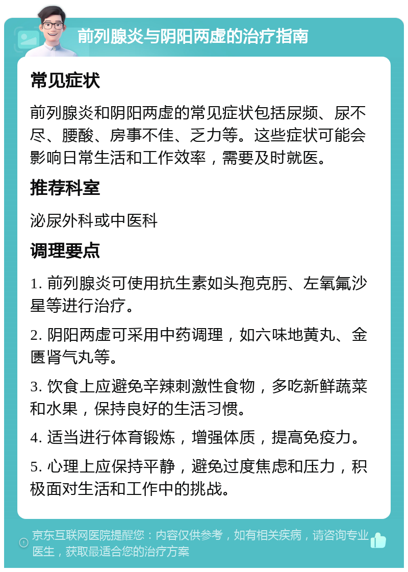 前列腺炎与阴阳两虚的治疗指南 常见症状 前列腺炎和阴阳两虚的常见症状包括尿频、尿不尽、腰酸、房事不佳、乏力等。这些症状可能会影响日常生活和工作效率，需要及时就医。 推荐科室 泌尿外科或中医科 调理要点 1. 前列腺炎可使用抗生素如头孢克肟、左氧氟沙星等进行治疗。 2. 阴阳两虚可采用中药调理，如六味地黄丸、金匮肾气丸等。 3. 饮食上应避免辛辣刺激性食物，多吃新鲜蔬菜和水果，保持良好的生活习惯。 4. 适当进行体育锻炼，增强体质，提高免疫力。 5. 心理上应保持平静，避免过度焦虑和压力，积极面对生活和工作中的挑战。