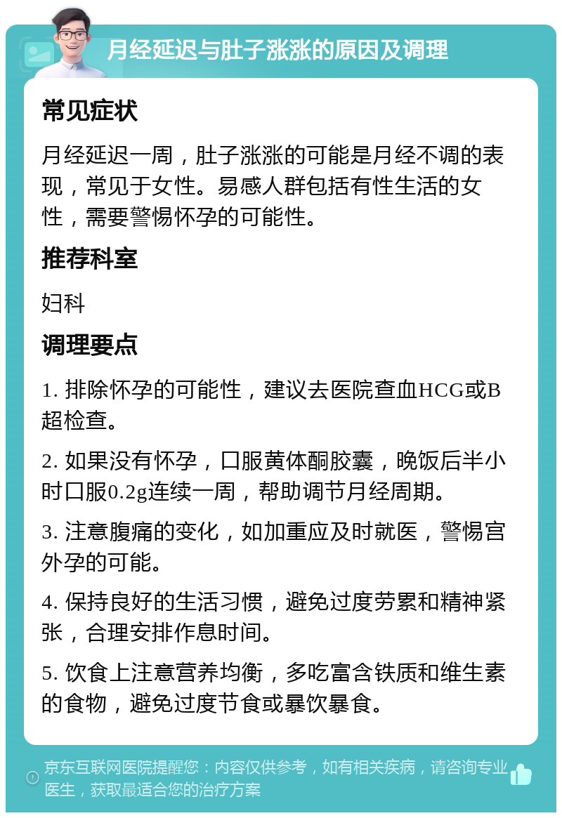 月经延迟与肚子涨涨的原因及调理 常见症状 月经延迟一周，肚子涨涨的可能是月经不调的表现，常见于女性。易感人群包括有性生活的女性，需要警惕怀孕的可能性。 推荐科室 妇科 调理要点 1. 排除怀孕的可能性，建议去医院查血HCG或B超检查。 2. 如果没有怀孕，口服黄体酮胶囊，晚饭后半小时口服0.2g连续一周，帮助调节月经周期。 3. 注意腹痛的变化，如加重应及时就医，警惕宫外孕的可能。 4. 保持良好的生活习惯，避免过度劳累和精神紧张，合理安排作息时间。 5. 饮食上注意营养均衡，多吃富含铁质和维生素的食物，避免过度节食或暴饮暴食。