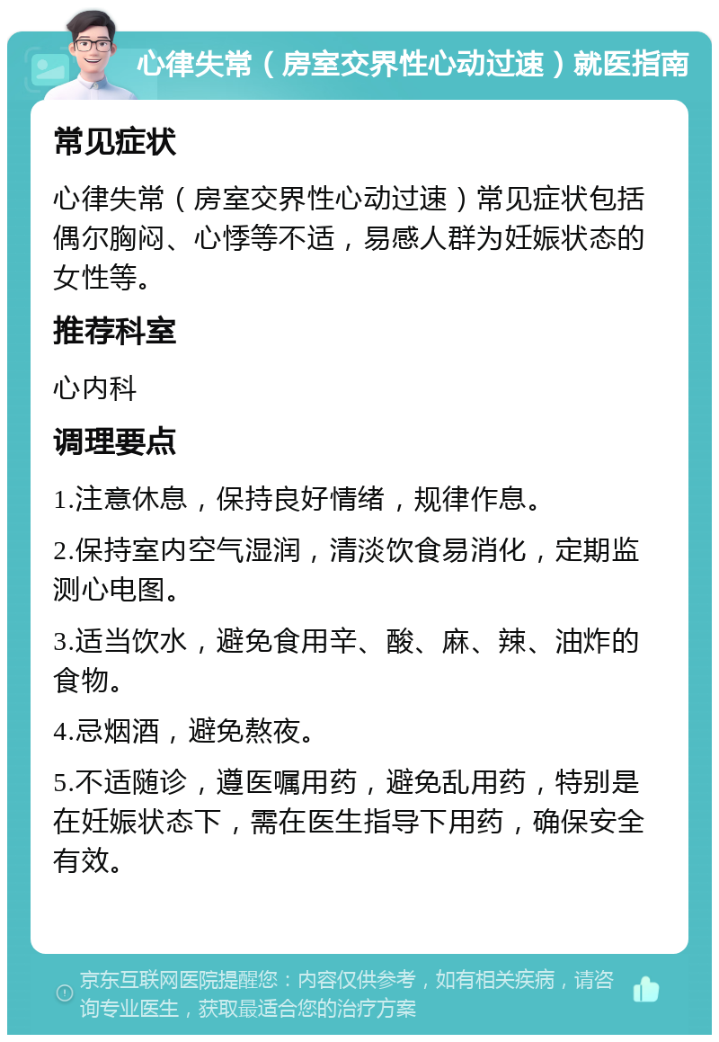 心律失常（房室交界性心动过速）就医指南 常见症状 心律失常（房室交界性心动过速）常见症状包括偶尔胸闷、心悸等不适，易感人群为妊娠状态的女性等。 推荐科室 心内科 调理要点 1.注意休息，保持良好情绪，规律作息。 2.保持室内空气湿润，清淡饮食易消化，定期监测心电图。 3.适当饮水，避免食用辛、酸、麻、辣、油炸的食物。 4.忌烟酒，避免熬夜。 5.不适随诊，遵医嘱用药，避免乱用药，特别是在妊娠状态下，需在医生指导下用药，确保安全有效。