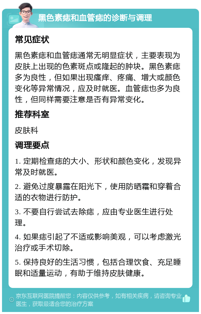 黑色素痣和血管痣的诊断与调理 常见症状 黑色素痣和血管痣通常无明显症状，主要表现为皮肤上出现的色素斑点或隆起的肿块。黑色素痣多为良性，但如果出现瘙痒、疼痛、增大或颜色变化等异常情况，应及时就医。血管痣也多为良性，但同样需要注意是否有异常变化。 推荐科室 皮肤科 调理要点 1. 定期检查痣的大小、形状和颜色变化，发现异常及时就医。 2. 避免过度暴露在阳光下，使用防晒霜和穿着合适的衣物进行防护。 3. 不要自行尝试去除痣，应由专业医生进行处理。 4. 如果痣引起了不适或影响美观，可以考虑激光治疗或手术切除。 5. 保持良好的生活习惯，包括合理饮食、充足睡眠和适量运动，有助于维持皮肤健康。