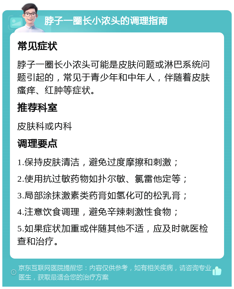 脖子一圈长小浓头的调理指南 常见症状 脖子一圈长小浓头可能是皮肤问题或淋巴系统问题引起的，常见于青少年和中年人，伴随着皮肤瘙痒、红肿等症状。 推荐科室 皮肤科或内科 调理要点 1.保持皮肤清洁，避免过度摩擦和刺激； 2.使用抗过敏药物如扑尔敏、氯雷他定等； 3.局部涂抹激素类药膏如氢化可的松乳膏； 4.注意饮食调理，避免辛辣刺激性食物； 5.如果症状加重或伴随其他不适，应及时就医检查和治疗。