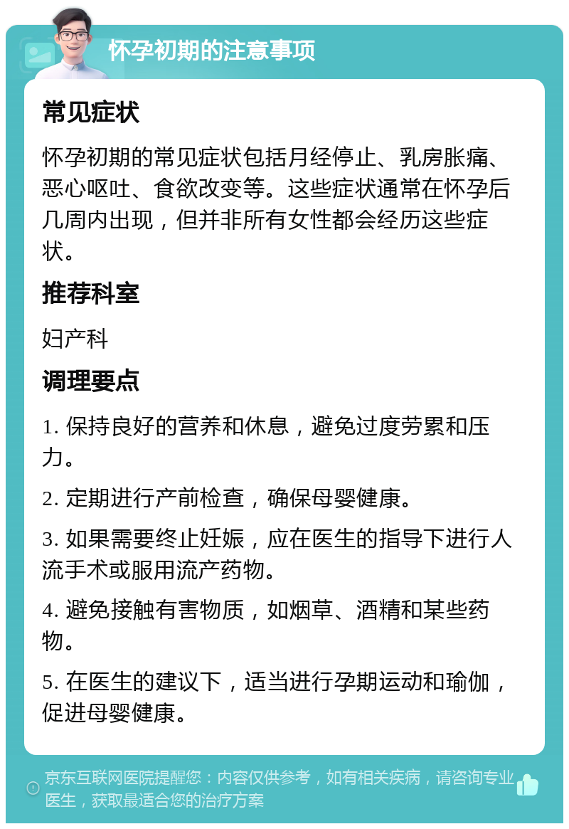 怀孕初期的注意事项 常见症状 怀孕初期的常见症状包括月经停止、乳房胀痛、恶心呕吐、食欲改变等。这些症状通常在怀孕后几周内出现，但并非所有女性都会经历这些症状。 推荐科室 妇产科 调理要点 1. 保持良好的营养和休息，避免过度劳累和压力。 2. 定期进行产前检查，确保母婴健康。 3. 如果需要终止妊娠，应在医生的指导下进行人流手术或服用流产药物。 4. 避免接触有害物质，如烟草、酒精和某些药物。 5. 在医生的建议下，适当进行孕期运动和瑜伽，促进母婴健康。