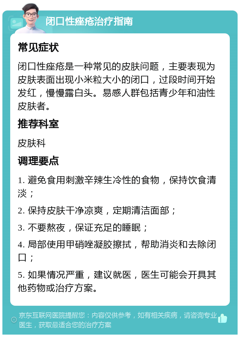 闭口性痤疮治疗指南 常见症状 闭口性痤疮是一种常见的皮肤问题，主要表现为皮肤表面出现小米粒大小的闭口，过段时间开始发红，慢慢露白头。易感人群包括青少年和油性皮肤者。 推荐科室 皮肤科 调理要点 1. 避免食用刺激辛辣生冷性的食物，保持饮食清淡； 2. 保持皮肤干净凉爽，定期清洁面部； 3. 不要熬夜，保证充足的睡眠； 4. 局部使用甲硝唑凝胶擦拭，帮助消炎和去除闭口； 5. 如果情况严重，建议就医，医生可能会开具其他药物或治疗方案。