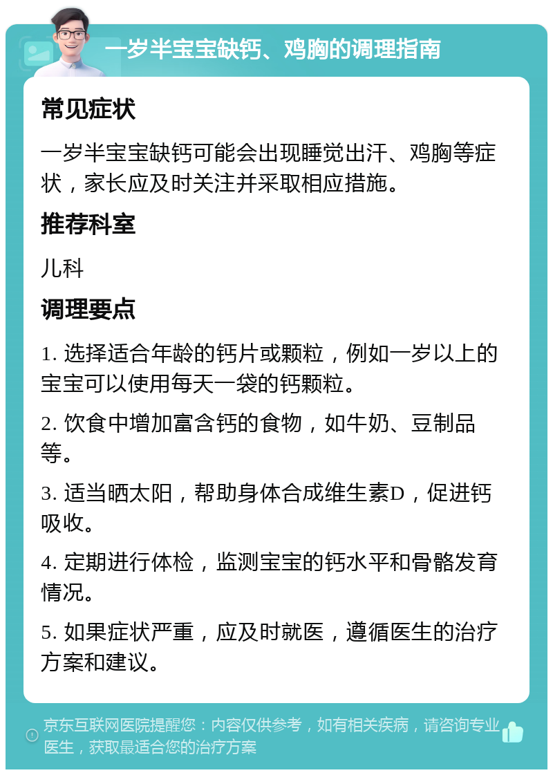 一岁半宝宝缺钙、鸡胸的调理指南 常见症状 一岁半宝宝缺钙可能会出现睡觉出汗、鸡胸等症状，家长应及时关注并采取相应措施。 推荐科室 儿科 调理要点 1. 选择适合年龄的钙片或颗粒，例如一岁以上的宝宝可以使用每天一袋的钙颗粒。 2. 饮食中增加富含钙的食物，如牛奶、豆制品等。 3. 适当晒太阳，帮助身体合成维生素D，促进钙吸收。 4. 定期进行体检，监测宝宝的钙水平和骨骼发育情况。 5. 如果症状严重，应及时就医，遵循医生的治疗方案和建议。