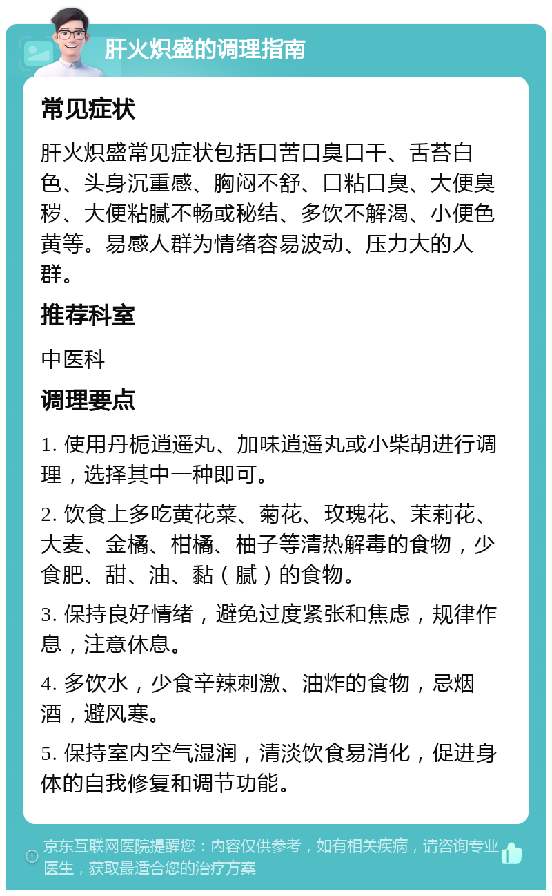 肝火炽盛的调理指南 常见症状 肝火炽盛常见症状包括口苦口臭口干、舌苔白色、头身沉重感、胸闷不舒、口粘口臭、大便臭秽、大便粘腻不畅或秘结、多饮不解渴、小便色黄等。易感人群为情绪容易波动、压力大的人群。 推荐科室 中医科 调理要点 1. 使用丹栀逍遥丸、加味逍遥丸或小柴胡进行调理，选择其中一种即可。 2. 饮食上多吃黄花菜、菊花、玫瑰花、茉莉花、大麦、金橘、柑橘、柚子等清热解毒的食物，少食肥、甜、油、黏（腻）的食物。 3. 保持良好情绪，避免过度紧张和焦虑，规律作息，注意休息。 4. 多饮水，少食辛辣刺激、油炸的食物，忌烟酒，避风寒。 5. 保持室内空气湿润，清淡饮食易消化，促进身体的自我修复和调节功能。