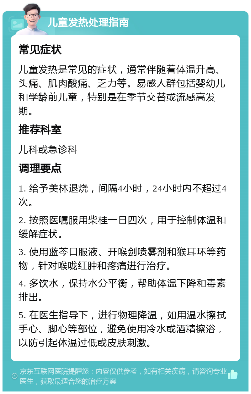 儿童发热处理指南 常见症状 儿童发热是常见的症状，通常伴随着体温升高、头痛、肌肉酸痛、乏力等。易感人群包括婴幼儿和学龄前儿童，特别是在季节交替或流感高发期。 推荐科室 儿科或急诊科 调理要点 1. 给予美林退烧，间隔4小时，24小时内不超过4次。 2. 按照医嘱服用柴桂一日四次，用于控制体温和缓解症状。 3. 使用蓝芩口服液、开喉剑喷雾剂和猴耳环等药物，针对喉咙红肿和疼痛进行治疗。 4. 多饮水，保持水分平衡，帮助体温下降和毒素排出。 5. 在医生指导下，进行物理降温，如用温水擦拭手心、脚心等部位，避免使用冷水或酒精擦浴，以防引起体温过低或皮肤刺激。