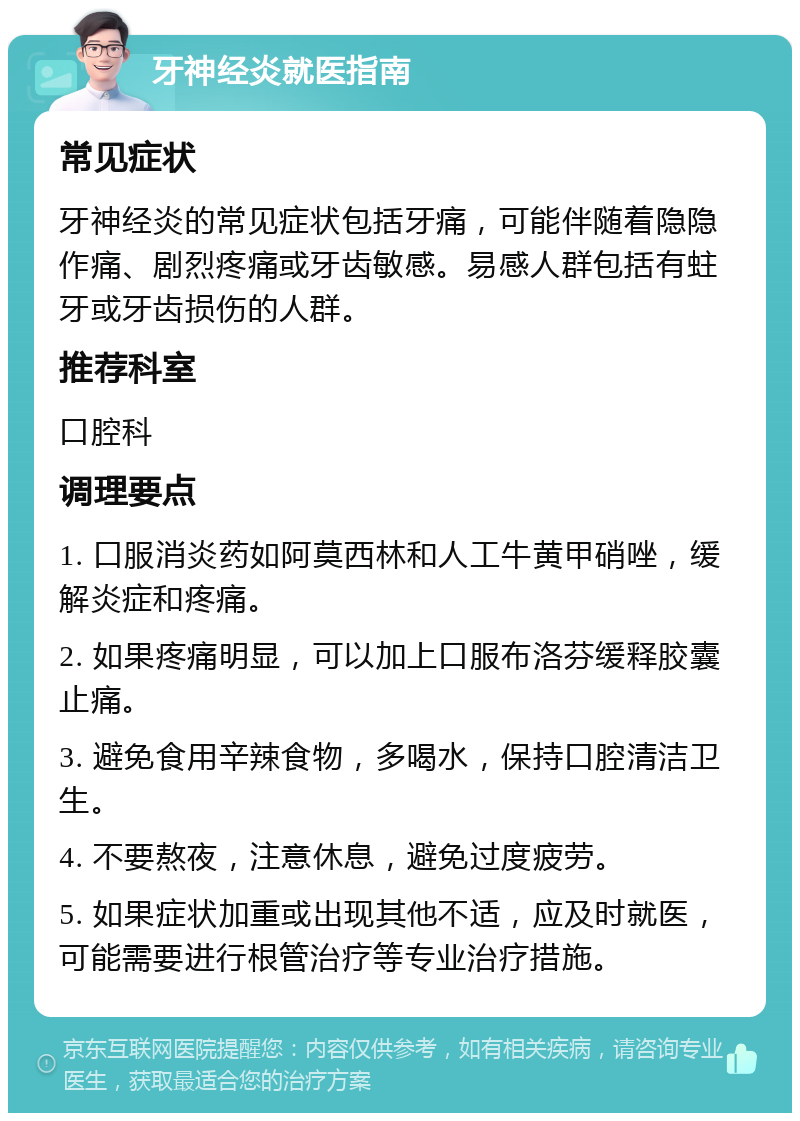 牙神经炎就医指南 常见症状 牙神经炎的常见症状包括牙痛，可能伴随着隐隐作痛、剧烈疼痛或牙齿敏感。易感人群包括有蛀牙或牙齿损伤的人群。 推荐科室 口腔科 调理要点 1. 口服消炎药如阿莫西林和人工牛黄甲硝唑，缓解炎症和疼痛。 2. 如果疼痛明显，可以加上口服布洛芬缓释胶囊止痛。 3. 避免食用辛辣食物，多喝水，保持口腔清洁卫生。 4. 不要熬夜，注意休息，避免过度疲劳。 5. 如果症状加重或出现其他不适，应及时就医，可能需要进行根管治疗等专业治疗措施。