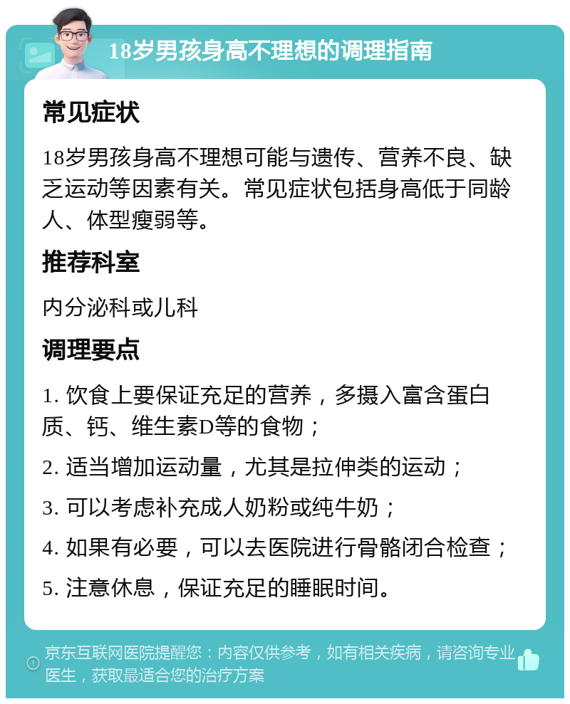 18岁男孩身高不理想的调理指南 常见症状 18岁男孩身高不理想可能与遗传、营养不良、缺乏运动等因素有关。常见症状包括身高低于同龄人、体型瘦弱等。 推荐科室 内分泌科或儿科 调理要点 1. 饮食上要保证充足的营养，多摄入富含蛋白质、钙、维生素D等的食物； 2. 适当增加运动量，尤其是拉伸类的运动； 3. 可以考虑补充成人奶粉或纯牛奶； 4. 如果有必要，可以去医院进行骨骼闭合检查； 5. 注意休息，保证充足的睡眠时间。