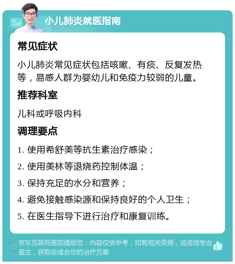 小儿肺炎就医指南 常见症状 小儿肺炎常见症状包括咳嗽、有痰、反复发热等，易感人群为婴幼儿和免疫力较弱的儿童。 推荐科室 儿科或呼吸内科 调理要点 1. 使用希舒美等抗生素治疗感染； 2. 使用美林等退烧药控制体温； 3. 保持充足的水分和营养； 4. 避免接触感染源和保持良好的个人卫生； 5. 在医生指导下进行治疗和康复训练。