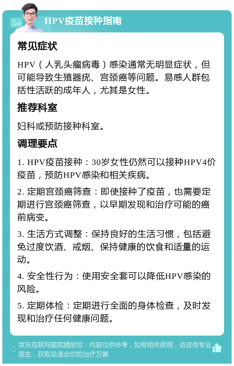 HPV疫苗接种指南 常见症状 HPV（人乳头瘤病毒）感染通常无明显症状，但可能导致生殖器疣、宫颈癌等问题。易感人群包括性活跃的成年人，尤其是女性。 推荐科室 妇科或预防接种科室。 调理要点 1. HPV疫苗接种：30岁女性仍然可以接种HPV4价疫苗，预防HPV感染和相关疾病。 2. 定期宫颈癌筛查：即使接种了疫苗，也需要定期进行宫颈癌筛查，以早期发现和治疗可能的癌前病变。 3. 生活方式调整：保持良好的生活习惯，包括避免过度饮酒、戒烟、保持健康的饮食和适量的运动。 4. 安全性行为：使用安全套可以降低HPV感染的风险。 5. 定期体检：定期进行全面的身体检查，及时发现和治疗任何健康问题。