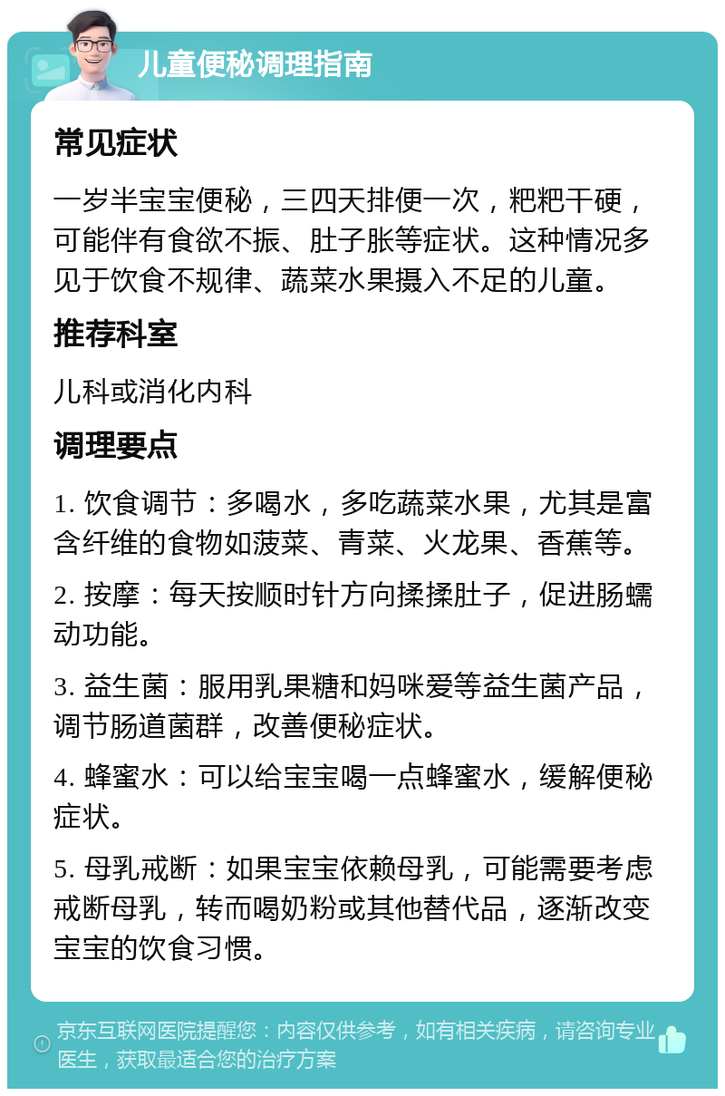 儿童便秘调理指南 常见症状 一岁半宝宝便秘，三四天排便一次，粑粑干硬，可能伴有食欲不振、肚子胀等症状。这种情况多见于饮食不规律、蔬菜水果摄入不足的儿童。 推荐科室 儿科或消化内科 调理要点 1. 饮食调节：多喝水，多吃蔬菜水果，尤其是富含纤维的食物如菠菜、青菜、火龙果、香蕉等。 2. 按摩：每天按顺时针方向揉揉肚子，促进肠蠕动功能。 3. 益生菌：服用乳果糖和妈咪爱等益生菌产品，调节肠道菌群，改善便秘症状。 4. 蜂蜜水：可以给宝宝喝一点蜂蜜水，缓解便秘症状。 5. 母乳戒断：如果宝宝依赖母乳，可能需要考虑戒断母乳，转而喝奶粉或其他替代品，逐渐改变宝宝的饮食习惯。