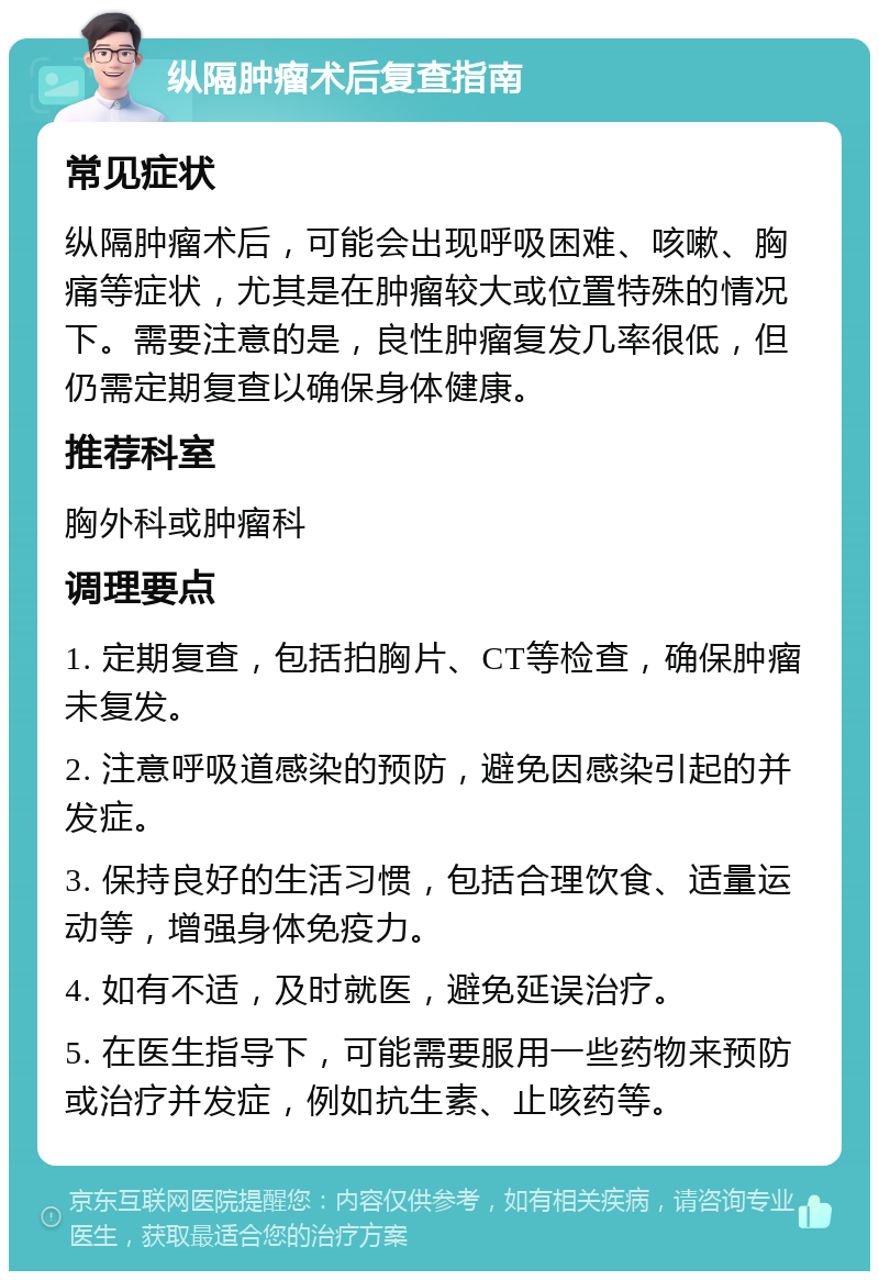 纵隔肿瘤术后复查指南 常见症状 纵隔肿瘤术后，可能会出现呼吸困难、咳嗽、胸痛等症状，尤其是在肿瘤较大或位置特殊的情况下。需要注意的是，良性肿瘤复发几率很低，但仍需定期复查以确保身体健康。 推荐科室 胸外科或肿瘤科 调理要点 1. 定期复查，包括拍胸片、CT等检查，确保肿瘤未复发。 2. 注意呼吸道感染的预防，避免因感染引起的并发症。 3. 保持良好的生活习惯，包括合理饮食、适量运动等，增强身体免疫力。 4. 如有不适，及时就医，避免延误治疗。 5. 在医生指导下，可能需要服用一些药物来预防或治疗并发症，例如抗生素、止咳药等。