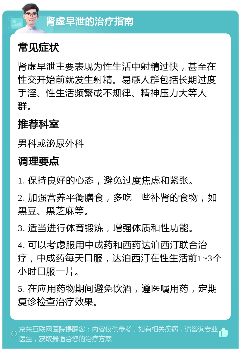 肾虚早泄的治疗指南 常见症状 肾虚早泄主要表现为性生活中射精过快，甚至在性交开始前就发生射精。易感人群包括长期过度手淫、性生活频繁或不规律、精神压力大等人群。 推荐科室 男科或泌尿外科 调理要点 1. 保持良好的心态，避免过度焦虑和紧张。 2. 加强营养平衡膳食，多吃一些补肾的食物，如黑豆、黑芝麻等。 3. 适当进行体育锻炼，增强体质和性功能。 4. 可以考虑服用中成药和西药达泊西汀联合治疗，中成药每天口服，达泊西汀在性生活前1~3个小时口服一片。 5. 在应用药物期间避免饮酒，遵医嘱用药，定期复诊检查治疗效果。