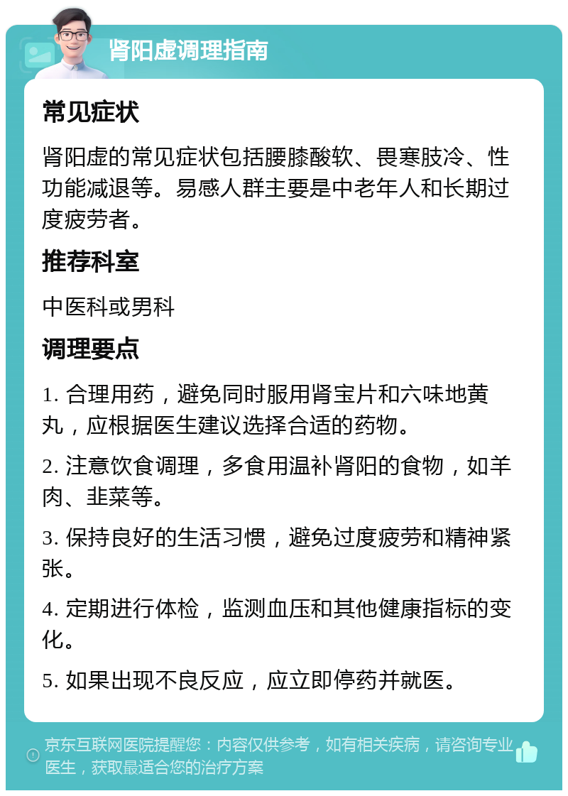 肾阳虚调理指南 常见症状 肾阳虚的常见症状包括腰膝酸软、畏寒肢冷、性功能减退等。易感人群主要是中老年人和长期过度疲劳者。 推荐科室 中医科或男科 调理要点 1. 合理用药，避免同时服用肾宝片和六味地黄丸，应根据医生建议选择合适的药物。 2. 注意饮食调理，多食用温补肾阳的食物，如羊肉、韭菜等。 3. 保持良好的生活习惯，避免过度疲劳和精神紧张。 4. 定期进行体检，监测血压和其他健康指标的变化。 5. 如果出现不良反应，应立即停药并就医。