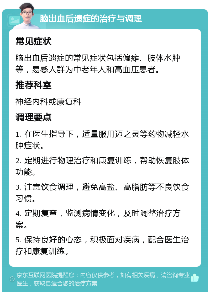 脑出血后遗症的治疗与调理 常见症状 脑出血后遗症的常见症状包括偏瘫、肢体水肿等，易感人群为中老年人和高血压患者。 推荐科室 神经内科或康复科 调理要点 1. 在医生指导下，适量服用迈之灵等药物减轻水肿症状。 2. 定期进行物理治疗和康复训练，帮助恢复肢体功能。 3. 注意饮食调理，避免高盐、高脂肪等不良饮食习惯。 4. 定期复查，监测病情变化，及时调整治疗方案。 5. 保持良好的心态，积极面对疾病，配合医生治疗和康复训练。