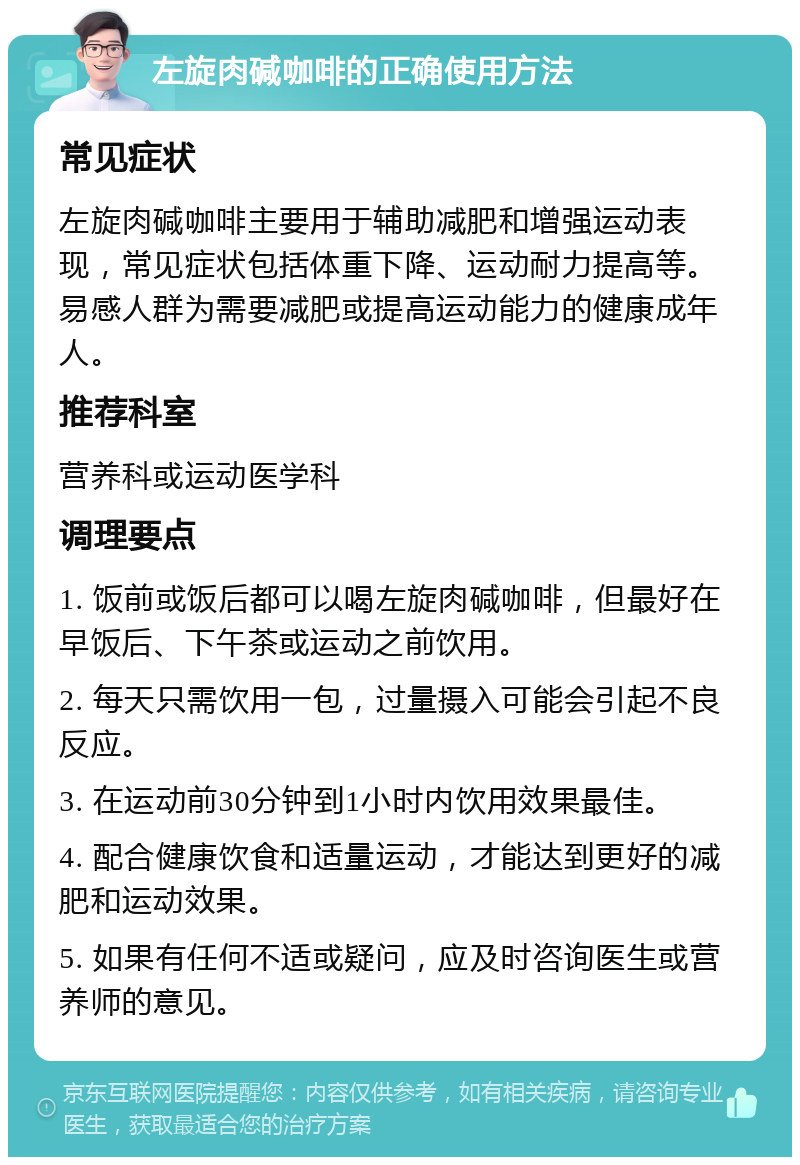 左旋肉碱咖啡的正确使用方法 常见症状 左旋肉碱咖啡主要用于辅助减肥和增强运动表现，常见症状包括体重下降、运动耐力提高等。易感人群为需要减肥或提高运动能力的健康成年人。 推荐科室 营养科或运动医学科 调理要点 1. 饭前或饭后都可以喝左旋肉碱咖啡，但最好在早饭后、下午茶或运动之前饮用。 2. 每天只需饮用一包，过量摄入可能会引起不良反应。 3. 在运动前30分钟到1小时内饮用效果最佳。 4. 配合健康饮食和适量运动，才能达到更好的减肥和运动效果。 5. 如果有任何不适或疑问，应及时咨询医生或营养师的意见。