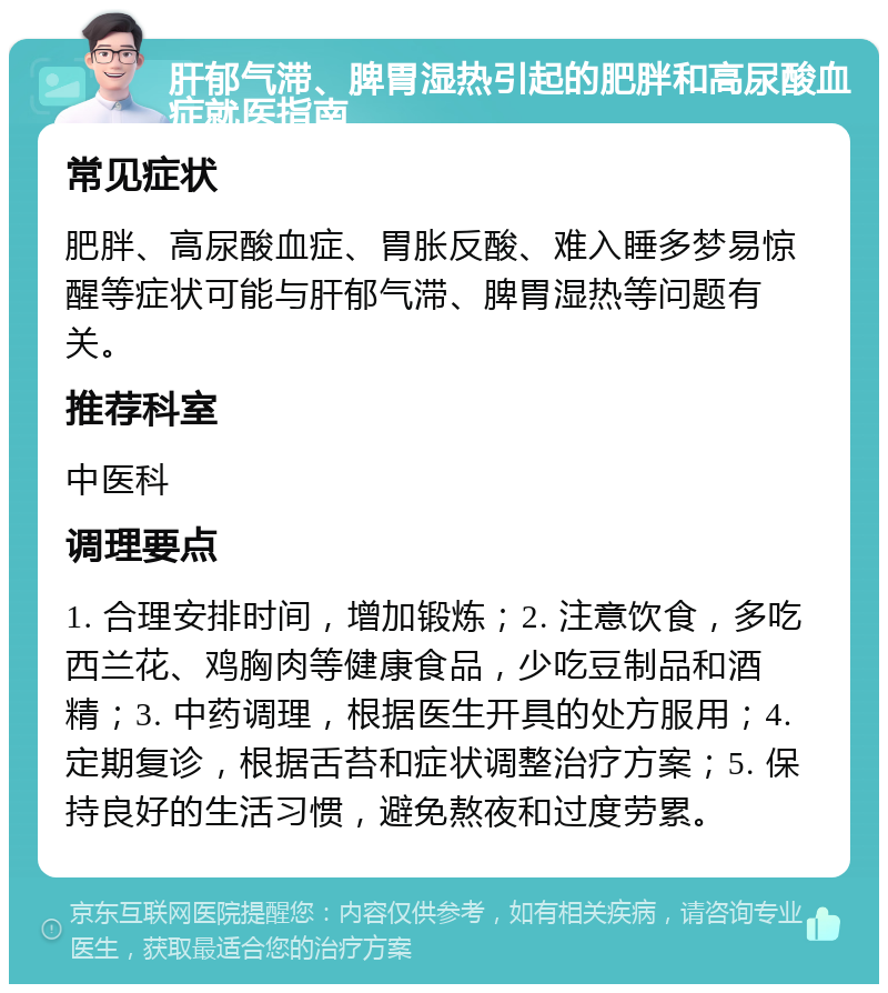 肝郁气滞、脾胃湿热引起的肥胖和高尿酸血症就医指南 常见症状 肥胖、高尿酸血症、胃胀反酸、难入睡多梦易惊醒等症状可能与肝郁气滞、脾胃湿热等问题有关。 推荐科室 中医科 调理要点 1. 合理安排时间，增加锻炼；2. 注意饮食，多吃西兰花、鸡胸肉等健康食品，少吃豆制品和酒精；3. 中药调理，根据医生开具的处方服用；4. 定期复诊，根据舌苔和症状调整治疗方案；5. 保持良好的生活习惯，避免熬夜和过度劳累。