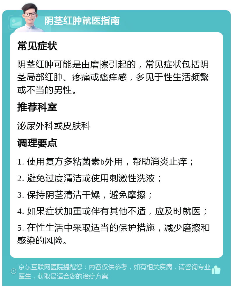 阴茎红肿就医指南 常见症状 阴茎红肿可能是由磨擦引起的，常见症状包括阴茎局部红肿、疼痛或瘙痒感，多见于性生活频繁或不当的男性。 推荐科室 泌尿外科或皮肤科 调理要点 1. 使用复方多粘菌素b外用，帮助消炎止痒； 2. 避免过度清洁或使用刺激性洗液； 3. 保持阴茎清洁干燥，避免摩擦； 4. 如果症状加重或伴有其他不适，应及时就医； 5. 在性生活中采取适当的保护措施，减少磨擦和感染的风险。