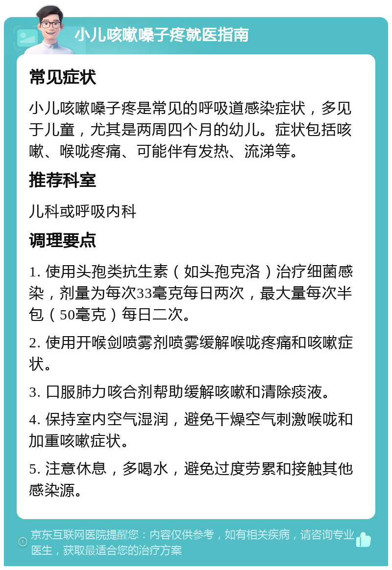 小儿咳嗽嗓子疼就医指南 常见症状 小儿咳嗽嗓子疼是常见的呼吸道感染症状，多见于儿童，尤其是两周四个月的幼儿。症状包括咳嗽、喉咙疼痛、可能伴有发热、流涕等。 推荐科室 儿科或呼吸内科 调理要点 1. 使用头孢类抗生素（如头孢克洛）治疗细菌感染，剂量为每次33毫克每日两次，最大量每次半包（50毫克）每日二次。 2. 使用开喉剑喷雾剂喷雾缓解喉咙疼痛和咳嗽症状。 3. 口服肺力咳合剂帮助缓解咳嗽和清除痰液。 4. 保持室内空气湿润，避免干燥空气刺激喉咙和加重咳嗽症状。 5. 注意休息，多喝水，避免过度劳累和接触其他感染源。