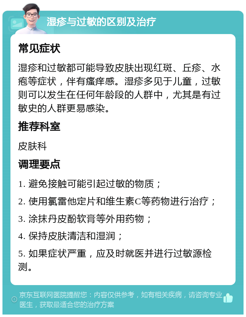 湿疹与过敏的区别及治疗 常见症状 湿疹和过敏都可能导致皮肤出现红斑、丘疹、水疱等症状，伴有瘙痒感。湿疹多见于儿童，过敏则可以发生在任何年龄段的人群中，尤其是有过敏史的人群更易感染。 推荐科室 皮肤科 调理要点 1. 避免接触可能引起过敏的物质； 2. 使用氯雷他定片和维生素C等药物进行治疗； 3. 涂抹丹皮酚软膏等外用药物； 4. 保持皮肤清洁和湿润； 5. 如果症状严重，应及时就医并进行过敏源检测。