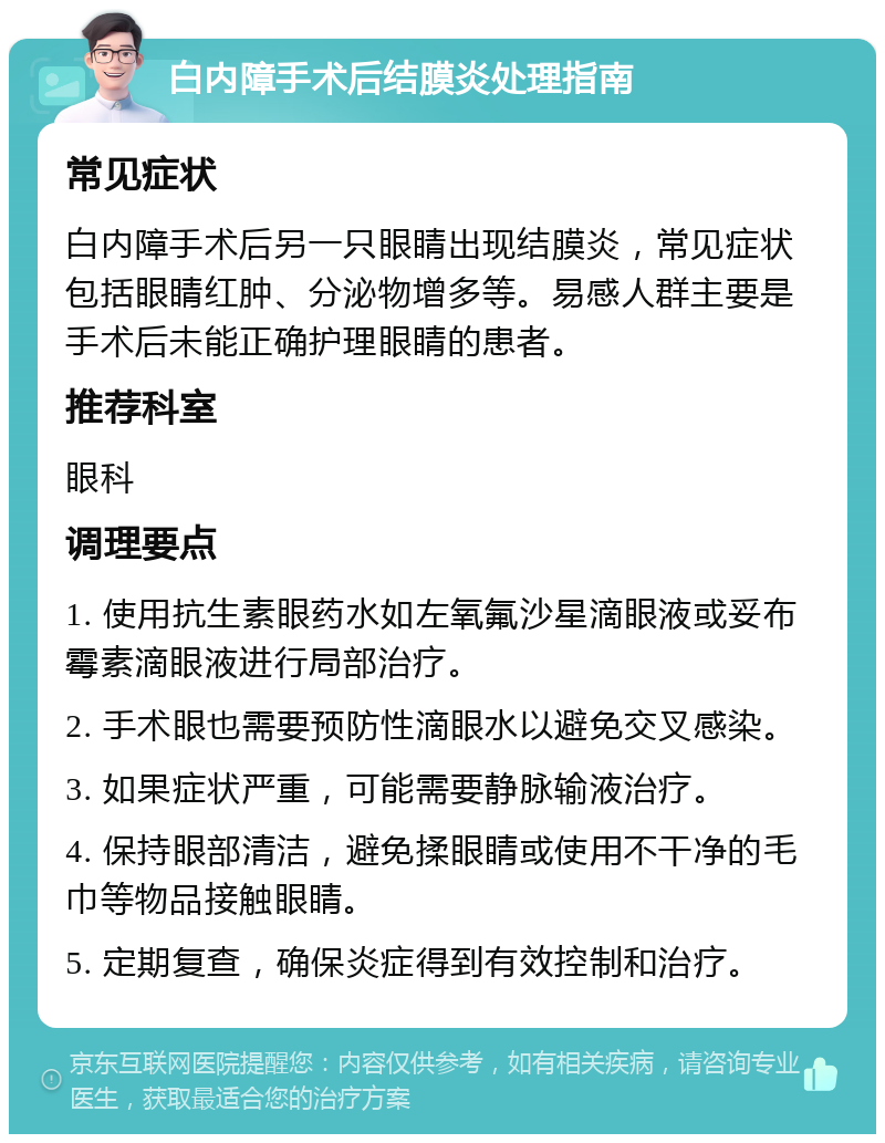 白内障手术后结膜炎处理指南 常见症状 白内障手术后另一只眼睛出现结膜炎，常见症状包括眼睛红肿、分泌物增多等。易感人群主要是手术后未能正确护理眼睛的患者。 推荐科室 眼科 调理要点 1. 使用抗生素眼药水如左氧氟沙星滴眼液或妥布霉素滴眼液进行局部治疗。 2. 手术眼也需要预防性滴眼水以避免交叉感染。 3. 如果症状严重，可能需要静脉输液治疗。 4. 保持眼部清洁，避免揉眼睛或使用不干净的毛巾等物品接触眼睛。 5. 定期复查，确保炎症得到有效控制和治疗。