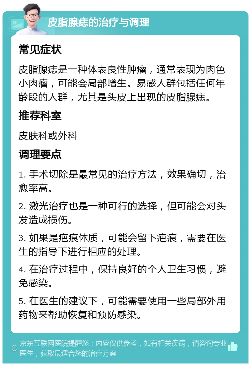 皮脂腺痣的治疗与调理 常见症状 皮脂腺痣是一种体表良性肿瘤，通常表现为肉色小肉瘤，可能会局部增生。易感人群包括任何年龄段的人群，尤其是头皮上出现的皮脂腺痣。 推荐科室 皮肤科或外科 调理要点 1. 手术切除是最常见的治疗方法，效果确切，治愈率高。 2. 激光治疗也是一种可行的选择，但可能会对头发造成损伤。 3. 如果是疤痕体质，可能会留下疤痕，需要在医生的指导下进行相应的处理。 4. 在治疗过程中，保持良好的个人卫生习惯，避免感染。 5. 在医生的建议下，可能需要使用一些局部外用药物来帮助恢复和预防感染。