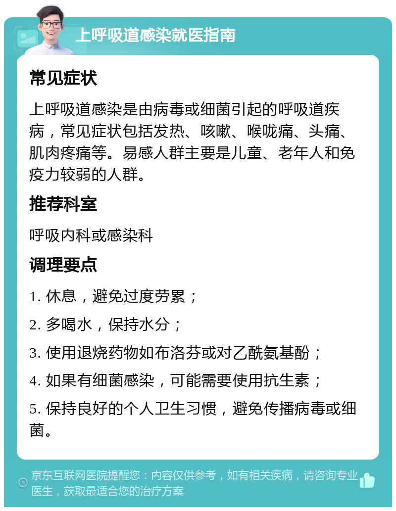 上呼吸道感染就医指南 常见症状 上呼吸道感染是由病毒或细菌引起的呼吸道疾病，常见症状包括发热、咳嗽、喉咙痛、头痛、肌肉疼痛等。易感人群主要是儿童、老年人和免疫力较弱的人群。 推荐科室 呼吸内科或感染科 调理要点 1. 休息，避免过度劳累； 2. 多喝水，保持水分； 3. 使用退烧药物如布洛芬或对乙酰氨基酚； 4. 如果有细菌感染，可能需要使用抗生素； 5. 保持良好的个人卫生习惯，避免传播病毒或细菌。