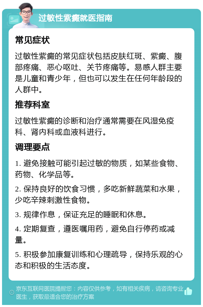 过敏性紫癜就医指南 常见症状 过敏性紫癜的常见症状包括皮肤红斑、紫癜、腹部疼痛、恶心呕吐、关节疼痛等。易感人群主要是儿童和青少年，但也可以发生在任何年龄段的人群中。 推荐科室 过敏性紫癜的诊断和治疗通常需要在风湿免疫科、肾内科或血液科进行。 调理要点 1. 避免接触可能引起过敏的物质，如某些食物、药物、化学品等。 2. 保持良好的饮食习惯，多吃新鲜蔬菜和水果，少吃辛辣刺激性食物。 3. 规律作息，保证充足的睡眠和休息。 4. 定期复查，遵医嘱用药，避免自行停药或减量。 5. 积极参加康复训练和心理疏导，保持乐观的心态和积极的生活态度。