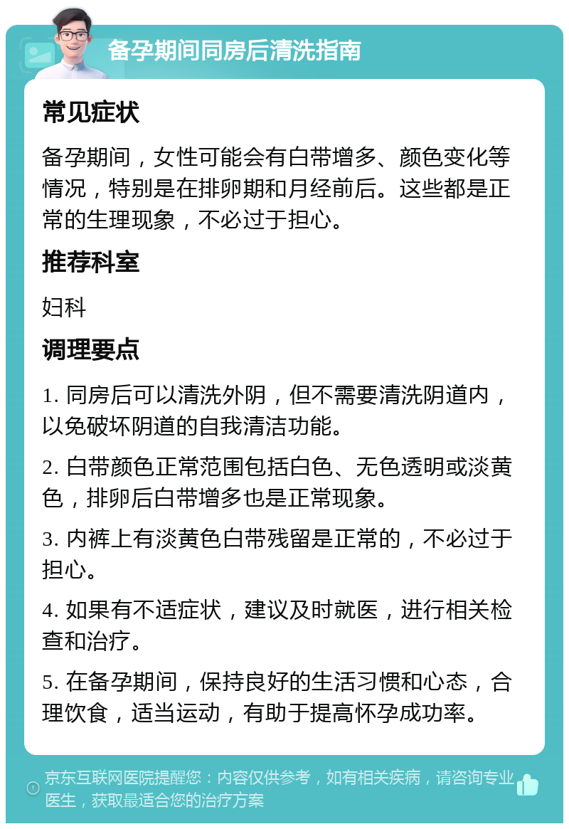 备孕期间同房后清洗指南 常见症状 备孕期间，女性可能会有白带增多、颜色变化等情况，特别是在排卵期和月经前后。这些都是正常的生理现象，不必过于担心。 推荐科室 妇科 调理要点 1. 同房后可以清洗外阴，但不需要清洗阴道内，以免破坏阴道的自我清洁功能。 2. 白带颜色正常范围包括白色、无色透明或淡黄色，排卵后白带增多也是正常现象。 3. 内裤上有淡黄色白带残留是正常的，不必过于担心。 4. 如果有不适症状，建议及时就医，进行相关检查和治疗。 5. 在备孕期间，保持良好的生活习惯和心态，合理饮食，适当运动，有助于提高怀孕成功率。