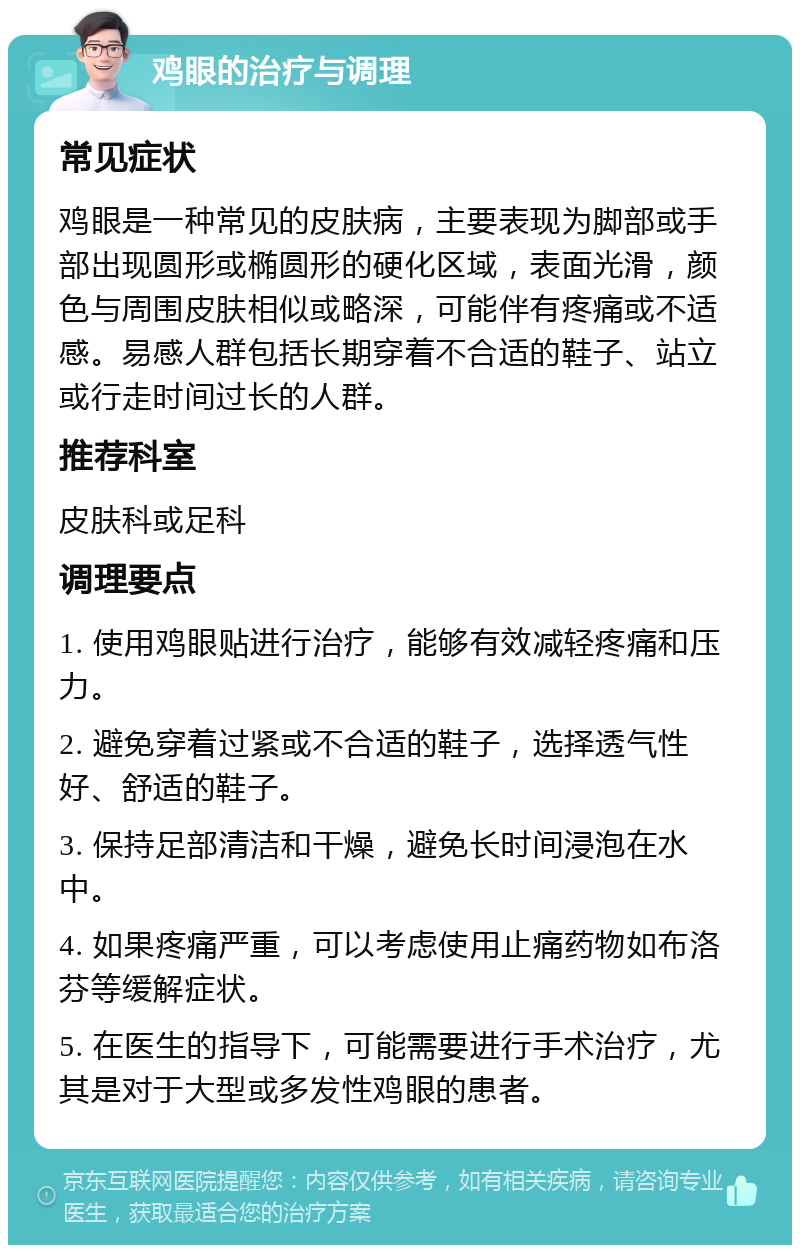 鸡眼的治疗与调理 常见症状 鸡眼是一种常见的皮肤病，主要表现为脚部或手部出现圆形或椭圆形的硬化区域，表面光滑，颜色与周围皮肤相似或略深，可能伴有疼痛或不适感。易感人群包括长期穿着不合适的鞋子、站立或行走时间过长的人群。 推荐科室 皮肤科或足科 调理要点 1. 使用鸡眼贴进行治疗，能够有效减轻疼痛和压力。 2. 避免穿着过紧或不合适的鞋子，选择透气性好、舒适的鞋子。 3. 保持足部清洁和干燥，避免长时间浸泡在水中。 4. 如果疼痛严重，可以考虑使用止痛药物如布洛芬等缓解症状。 5. 在医生的指导下，可能需要进行手术治疗，尤其是对于大型或多发性鸡眼的患者。