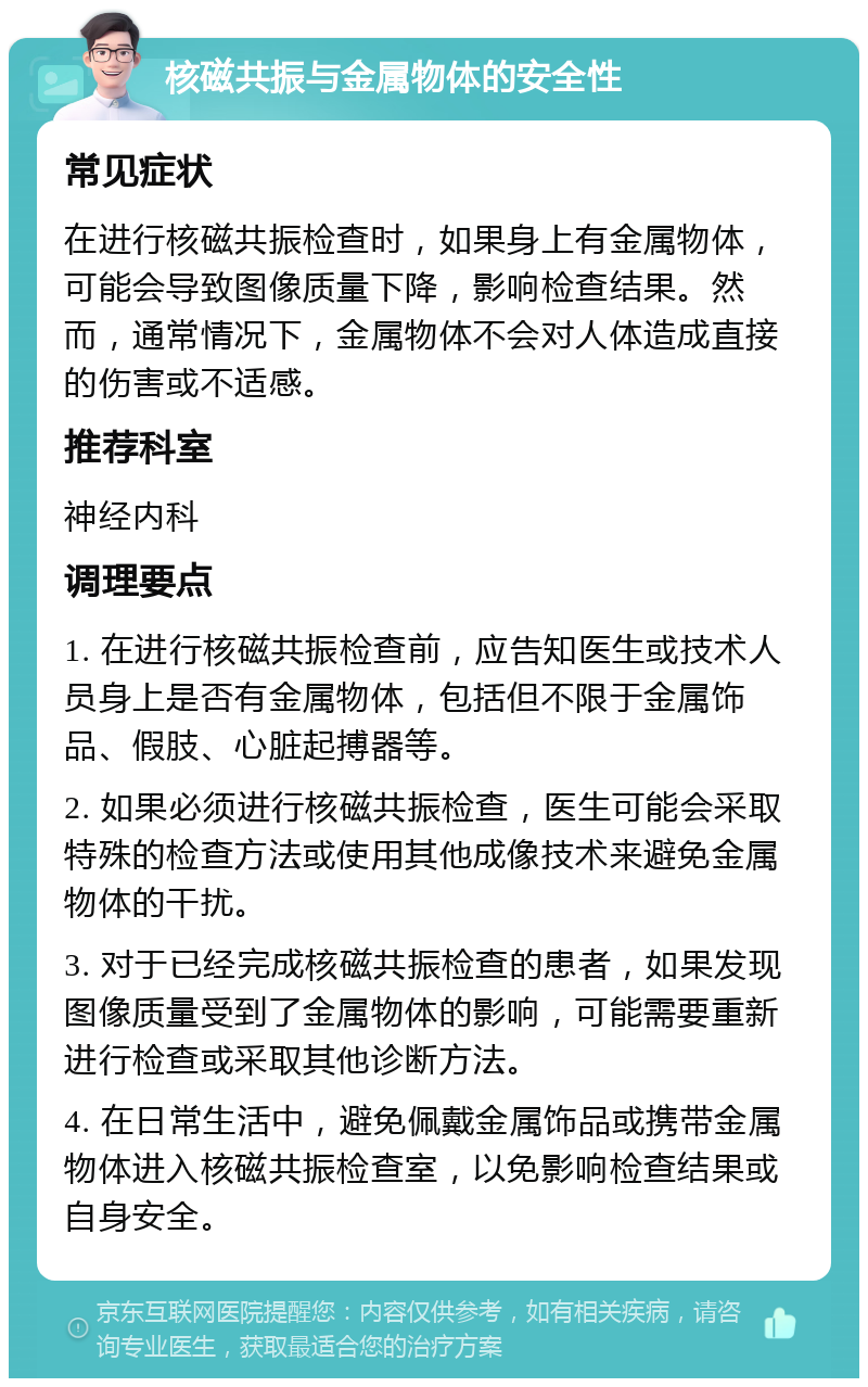 核磁共振与金属物体的安全性 常见症状 在进行核磁共振检查时，如果身上有金属物体，可能会导致图像质量下降，影响检查结果。然而，通常情况下，金属物体不会对人体造成直接的伤害或不适感。 推荐科室 神经内科 调理要点 1. 在进行核磁共振检查前，应告知医生或技术人员身上是否有金属物体，包括但不限于金属饰品、假肢、心脏起搏器等。 2. 如果必须进行核磁共振检查，医生可能会采取特殊的检查方法或使用其他成像技术来避免金属物体的干扰。 3. 对于已经完成核磁共振检查的患者，如果发现图像质量受到了金属物体的影响，可能需要重新进行检查或采取其他诊断方法。 4. 在日常生活中，避免佩戴金属饰品或携带金属物体进入核磁共振检查室，以免影响检查结果或自身安全。