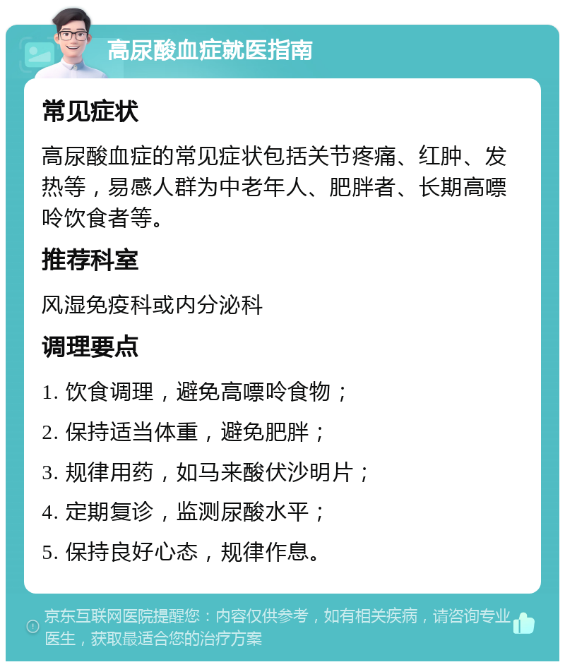 高尿酸血症就医指南 常见症状 高尿酸血症的常见症状包括关节疼痛、红肿、发热等，易感人群为中老年人、肥胖者、长期高嘌呤饮食者等。 推荐科室 风湿免疫科或内分泌科 调理要点 1. 饮食调理，避免高嘌呤食物； 2. 保持适当体重，避免肥胖； 3. 规律用药，如马来酸伏沙明片； 4. 定期复诊，监测尿酸水平； 5. 保持良好心态，规律作息。