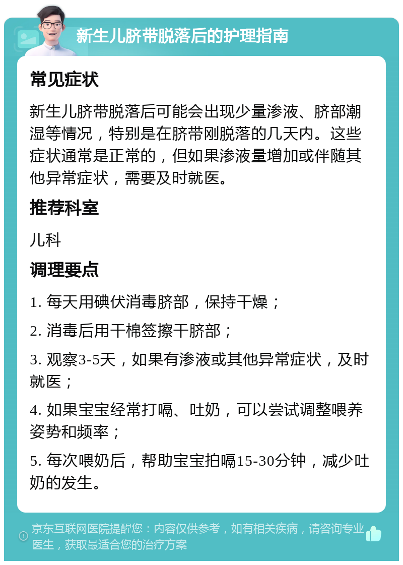 新生儿脐带脱落后的护理指南 常见症状 新生儿脐带脱落后可能会出现少量渗液、脐部潮湿等情况，特别是在脐带刚脱落的几天内。这些症状通常是正常的，但如果渗液量增加或伴随其他异常症状，需要及时就医。 推荐科室 儿科 调理要点 1. 每天用碘伏消毒脐部，保持干燥； 2. 消毒后用干棉签擦干脐部； 3. 观察3-5天，如果有渗液或其他异常症状，及时就医； 4. 如果宝宝经常打嗝、吐奶，可以尝试调整喂养姿势和频率； 5. 每次喂奶后，帮助宝宝拍嗝15-30分钟，减少吐奶的发生。