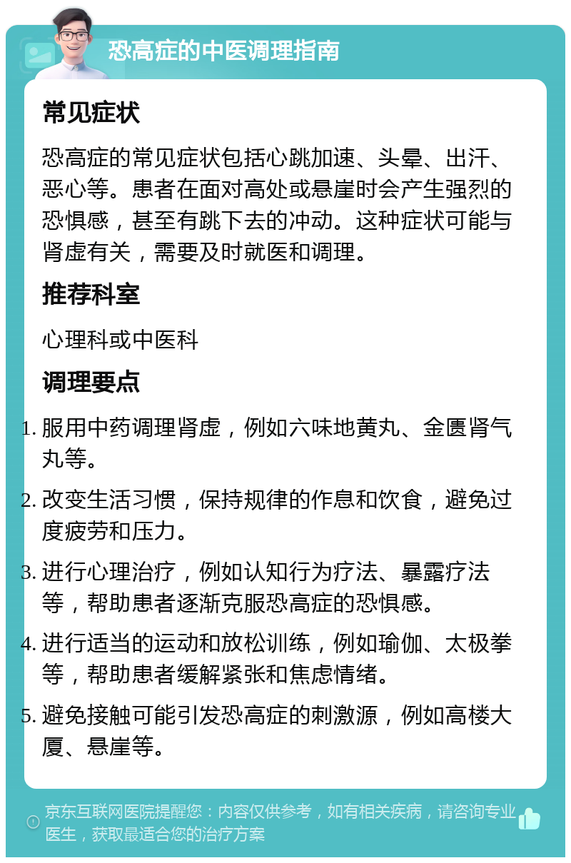 恐高症的中医调理指南 常见症状 恐高症的常见症状包括心跳加速、头晕、出汗、恶心等。患者在面对高处或悬崖时会产生强烈的恐惧感，甚至有跳下去的冲动。这种症状可能与肾虚有关，需要及时就医和调理。 推荐科室 心理科或中医科 调理要点 服用中药调理肾虚，例如六味地黄丸、金匮肾气丸等。 改变生活习惯，保持规律的作息和饮食，避免过度疲劳和压力。 进行心理治疗，例如认知行为疗法、暴露疗法等，帮助患者逐渐克服恐高症的恐惧感。 进行适当的运动和放松训练，例如瑜伽、太极拳等，帮助患者缓解紧张和焦虑情绪。 避免接触可能引发恐高症的刺激源，例如高楼大厦、悬崖等。