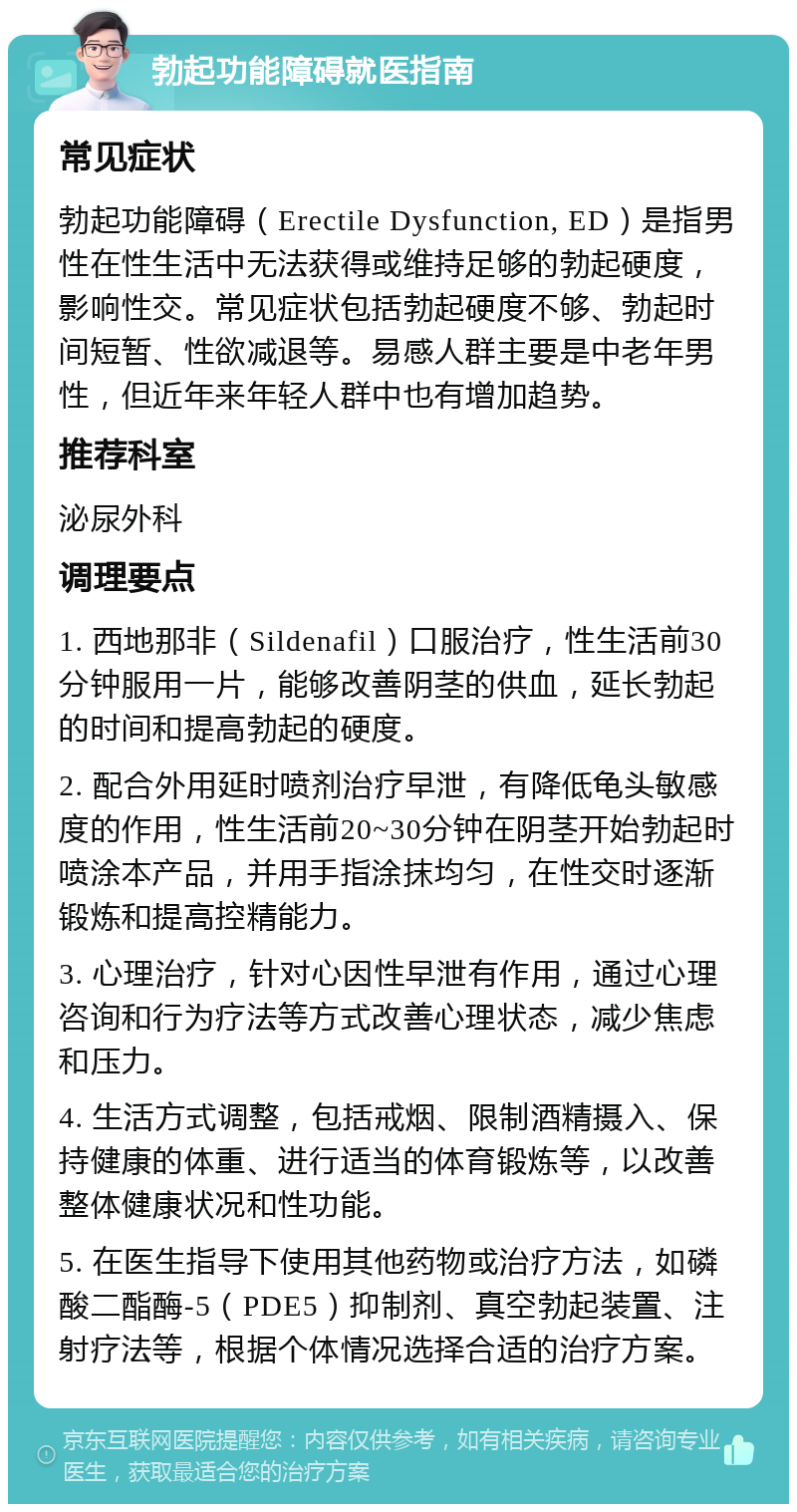 勃起功能障碍就医指南 常见症状 勃起功能障碍（Erectile Dysfunction, ED）是指男性在性生活中无法获得或维持足够的勃起硬度，影响性交。常见症状包括勃起硬度不够、勃起时间短暂、性欲减退等。易感人群主要是中老年男性，但近年来年轻人群中也有增加趋势。 推荐科室 泌尿外科 调理要点 1. 西地那非（Sildenafil）口服治疗，性生活前30分钟服用一片，能够改善阴茎的供血，延长勃起的时间和提高勃起的硬度。 2. 配合外用延时喷剂治疗早泄，有降低龟头敏感度的作用，性生活前20~30分钟在阴茎开始勃起时喷涂本产品，并用手指涂抹均匀，在性交时逐渐锻炼和提高控精能力。 3. 心理治疗，针对心因性早泄有作用，通过心理咨询和行为疗法等方式改善心理状态，减少焦虑和压力。 4. 生活方式调整，包括戒烟、限制酒精摄入、保持健康的体重、进行适当的体育锻炼等，以改善整体健康状况和性功能。 5. 在医生指导下使用其他药物或治疗方法，如磷酸二酯酶-5（PDE5）抑制剂、真空勃起装置、注射疗法等，根据个体情况选择合适的治疗方案。