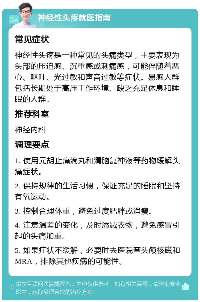 神经性头疼就医指南 常见症状 神经性头疼是一种常见的头痛类型，主要表现为头部的压迫感、沉重感或刺痛感，可能伴随着恶心、呕吐、光过敏和声音过敏等症状。易感人群包括长期处于高压工作环境、缺乏充足休息和睡眠的人群。 推荐科室 神经内科 调理要点 1. 使用元胡止痛滴丸和清脑复神液等药物缓解头痛症状。 2. 保持规律的生活习惯，保证充足的睡眠和坚持有氧运动。 3. 控制合理体重，避免过度肥胖或消瘦。 4. 注意温差的变化，及时添减衣物，避免感冒引起的头痛加重。 5. 如果症状不缓解，必要时去医院查头颅核磁和MRA，排除其他疾病的可能性。