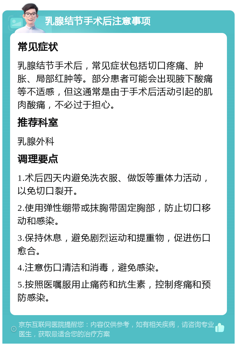 乳腺结节手术后注意事项 常见症状 乳腺结节手术后，常见症状包括切口疼痛、肿胀、局部红肿等。部分患者可能会出现腋下酸痛等不适感，但这通常是由于手术后活动引起的肌肉酸痛，不必过于担心。 推荐科室 乳腺外科 调理要点 1.术后四天内避免洗衣服、做饭等重体力活动，以免切口裂开。 2.使用弹性绷带或抹胸带固定胸部，防止切口移动和感染。 3.保持休息，避免剧烈运动和提重物，促进伤口愈合。 4.注意伤口清洁和消毒，避免感染。 5.按照医嘱服用止痛药和抗生素，控制疼痛和预防感染。