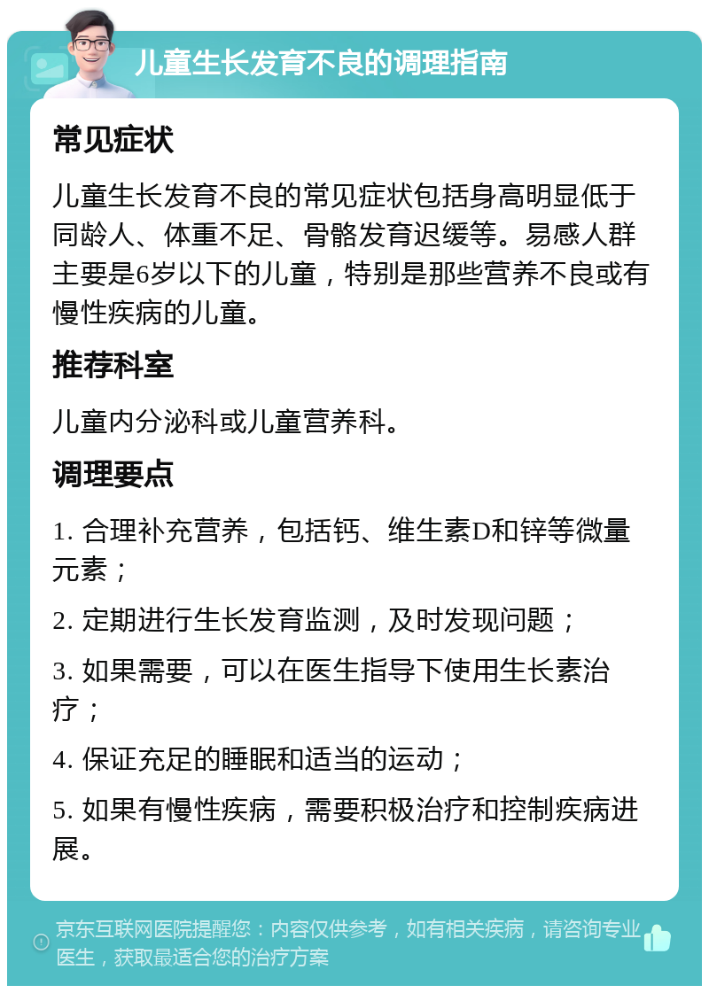 儿童生长发育不良的调理指南 常见症状 儿童生长发育不良的常见症状包括身高明显低于同龄人、体重不足、骨骼发育迟缓等。易感人群主要是6岁以下的儿童，特别是那些营养不良或有慢性疾病的儿童。 推荐科室 儿童内分泌科或儿童营养科。 调理要点 1. 合理补充营养，包括钙、维生素D和锌等微量元素； 2. 定期进行生长发育监测，及时发现问题； 3. 如果需要，可以在医生指导下使用生长素治疗； 4. 保证充足的睡眠和适当的运动； 5. 如果有慢性疾病，需要积极治疗和控制疾病进展。