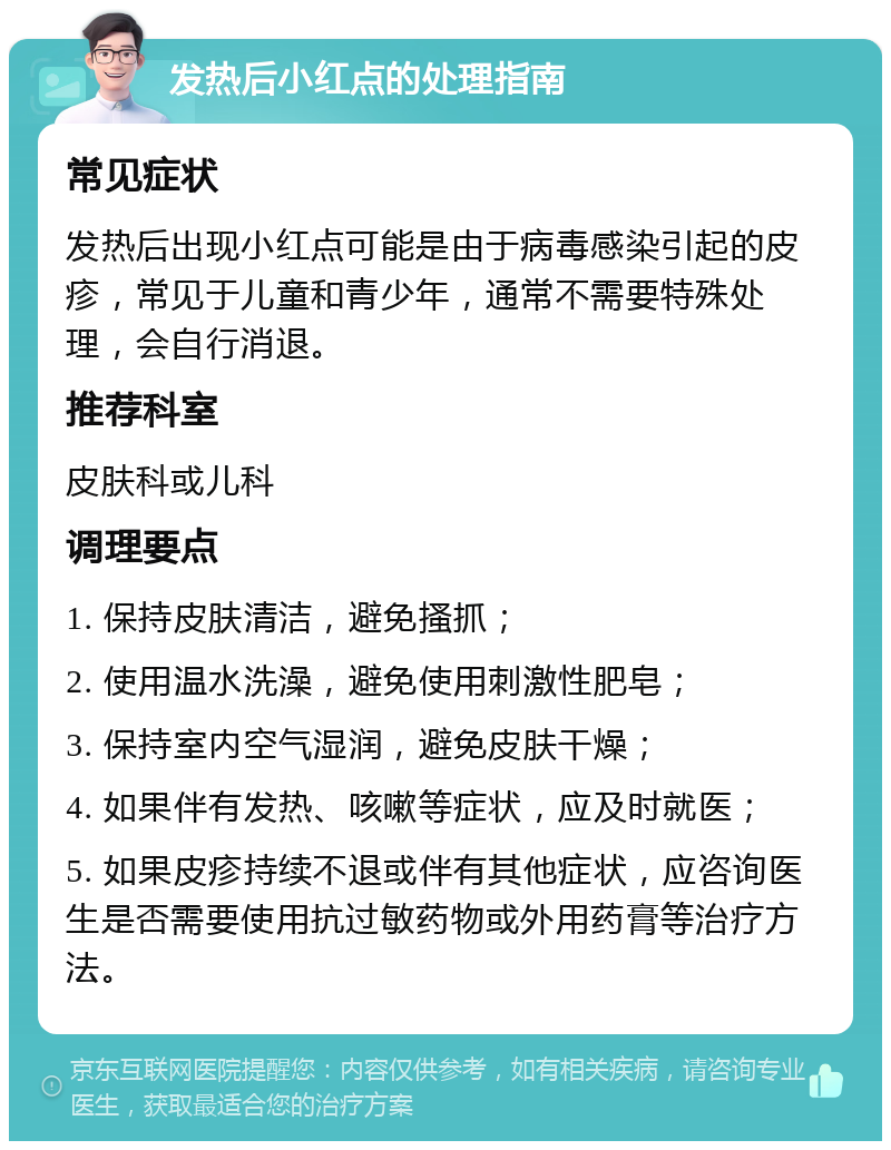 发热后小红点的处理指南 常见症状 发热后出现小红点可能是由于病毒感染引起的皮疹，常见于儿童和青少年，通常不需要特殊处理，会自行消退。 推荐科室 皮肤科或儿科 调理要点 1. 保持皮肤清洁，避免搔抓； 2. 使用温水洗澡，避免使用刺激性肥皂； 3. 保持室内空气湿润，避免皮肤干燥； 4. 如果伴有发热、咳嗽等症状，应及时就医； 5. 如果皮疹持续不退或伴有其他症状，应咨询医生是否需要使用抗过敏药物或外用药膏等治疗方法。