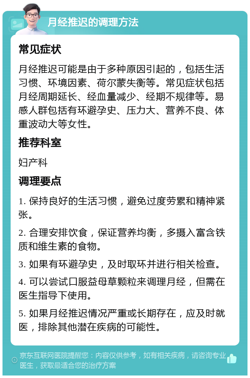 月经推迟的调理方法 常见症状 月经推迟可能是由于多种原因引起的，包括生活习惯、环境因素、荷尔蒙失衡等。常见症状包括月经周期延长、经血量减少、经期不规律等。易感人群包括有环避孕史、压力大、营养不良、体重波动大等女性。 推荐科室 妇产科 调理要点 1. 保持良好的生活习惯，避免过度劳累和精神紧张。 2. 合理安排饮食，保证营养均衡，多摄入富含铁质和维生素的食物。 3. 如果有环避孕史，及时取环并进行相关检查。 4. 可以尝试口服益母草颗粒来调理月经，但需在医生指导下使用。 5. 如果月经推迟情况严重或长期存在，应及时就医，排除其他潜在疾病的可能性。