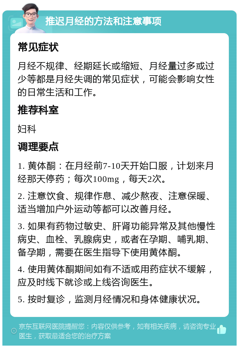 推迟月经的方法和注意事项 常见症状 月经不规律、经期延长或缩短、月经量过多或过少等都是月经失调的常见症状，可能会影响女性的日常生活和工作。 推荐科室 妇科 调理要点 1. 黄体酮：在月经前7-10天开始口服，计划来月经那天停药；每次100mg，每天2次。 2. 注意饮食、规律作息、减少熬夜、注意保暖、适当增加户外运动等都可以改善月经。 3. 如果有药物过敏史、肝肾功能异常及其他慢性病史、血栓、乳腺病史，或者在孕期、哺乳期、备孕期，需要在医生指导下使用黄体酮。 4. 使用黄体酮期间如有不适或用药症状不缓解，应及时线下就诊或上线咨询医生。 5. 按时复诊，监测月经情况和身体健康状况。