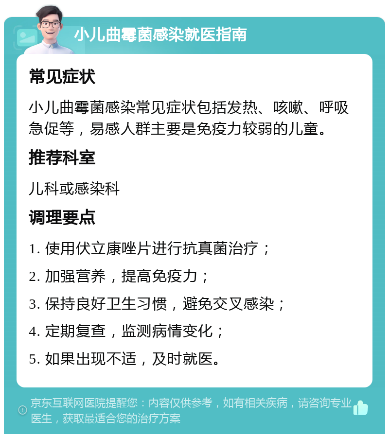 小儿曲霉菌感染就医指南 常见症状 小儿曲霉菌感染常见症状包括发热、咳嗽、呼吸急促等，易感人群主要是免疫力较弱的儿童。 推荐科室 儿科或感染科 调理要点 1. 使用伏立康唑片进行抗真菌治疗； 2. 加强营养，提高免疫力； 3. 保持良好卫生习惯，避免交叉感染； 4. 定期复查，监测病情变化； 5. 如果出现不适，及时就医。