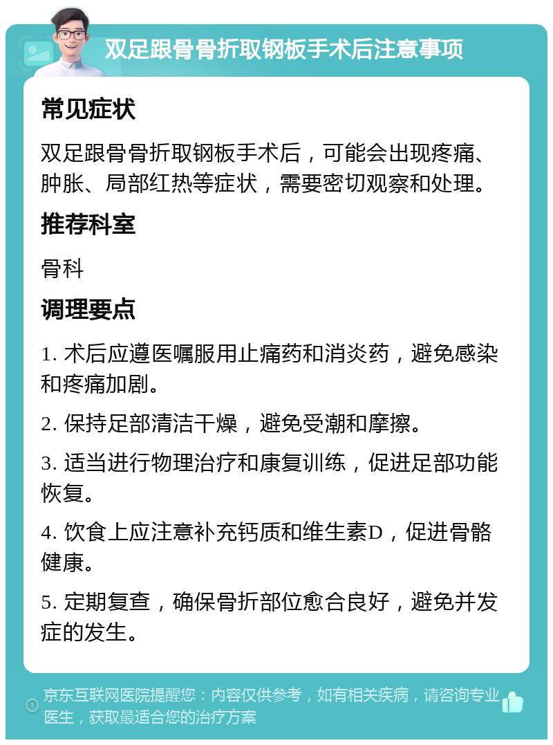 双足跟骨骨折取钢板手术后注意事项 常见症状 双足跟骨骨折取钢板手术后，可能会出现疼痛、肿胀、局部红热等症状，需要密切观察和处理。 推荐科室 骨科 调理要点 1. 术后应遵医嘱服用止痛药和消炎药，避免感染和疼痛加剧。 2. 保持足部清洁干燥，避免受潮和摩擦。 3. 适当进行物理治疗和康复训练，促进足部功能恢复。 4. 饮食上应注意补充钙质和维生素D，促进骨骼健康。 5. 定期复查，确保骨折部位愈合良好，避免并发症的发生。