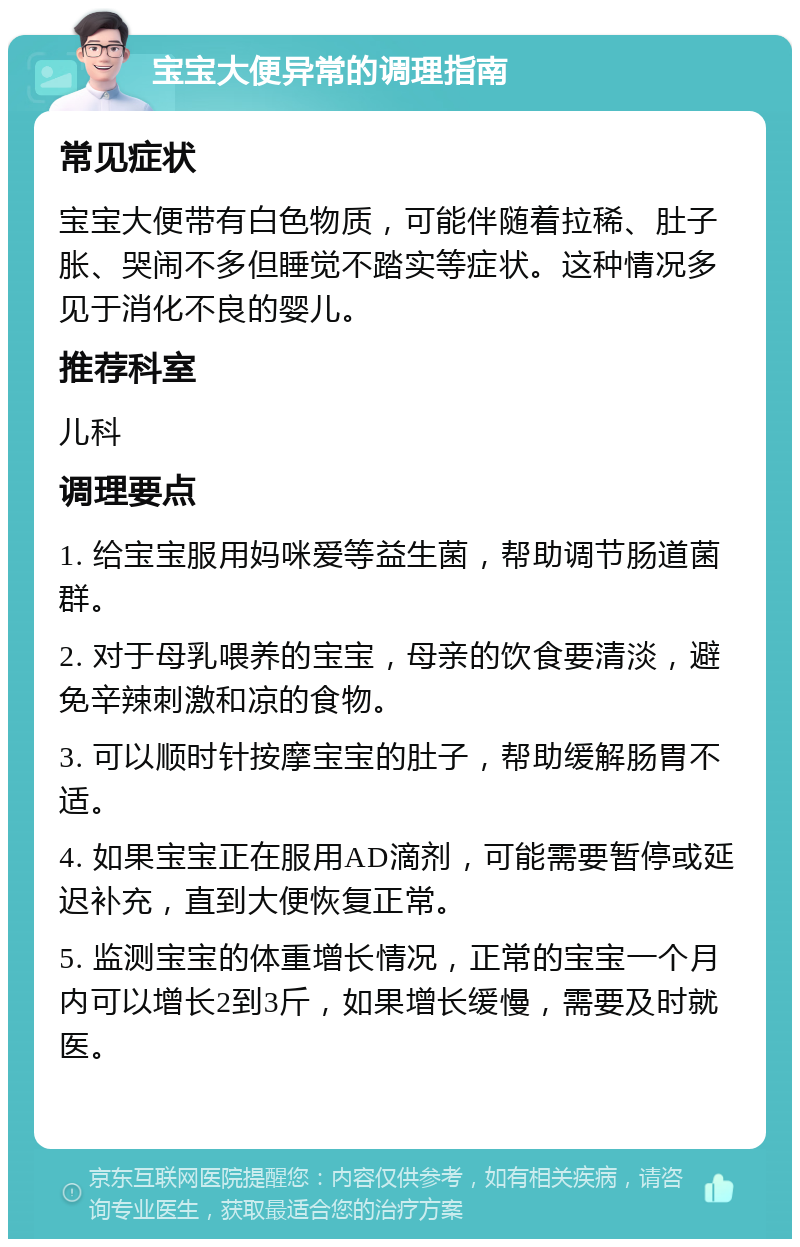 宝宝大便异常的调理指南 常见症状 宝宝大便带有白色物质，可能伴随着拉稀、肚子胀、哭闹不多但睡觉不踏实等症状。这种情况多见于消化不良的婴儿。 推荐科室 儿科 调理要点 1. 给宝宝服用妈咪爱等益生菌，帮助调节肠道菌群。 2. 对于母乳喂养的宝宝，母亲的饮食要清淡，避免辛辣刺激和凉的食物。 3. 可以顺时针按摩宝宝的肚子，帮助缓解肠胃不适。 4. 如果宝宝正在服用AD滴剂，可能需要暂停或延迟补充，直到大便恢复正常。 5. 监测宝宝的体重增长情况，正常的宝宝一个月内可以增长2到3斤，如果增长缓慢，需要及时就医。