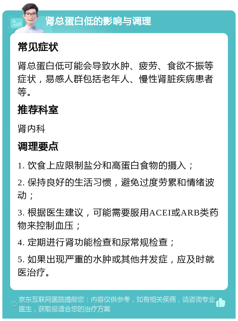 肾总蛋白低的影响与调理 常见症状 肾总蛋白低可能会导致水肿、疲劳、食欲不振等症状，易感人群包括老年人、慢性肾脏疾病患者等。 推荐科室 肾内科 调理要点 1. 饮食上应限制盐分和高蛋白食物的摄入； 2. 保持良好的生活习惯，避免过度劳累和情绪波动； 3. 根据医生建议，可能需要服用ACEI或ARB类药物来控制血压； 4. 定期进行肾功能检查和尿常规检查； 5. 如果出现严重的水肿或其他并发症，应及时就医治疗。